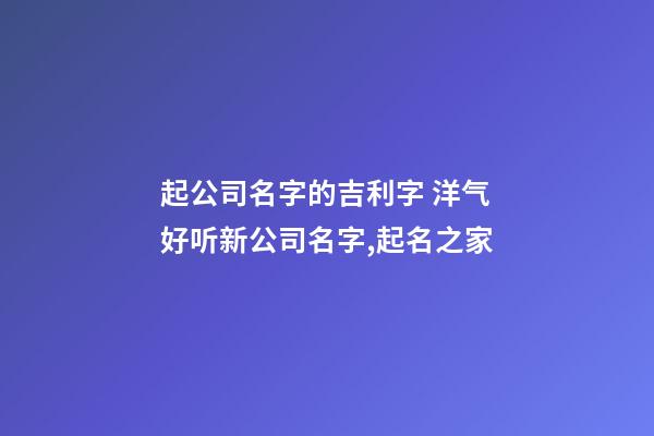 起公司名字的吉利字 洋气好听新公司名字,起名之家